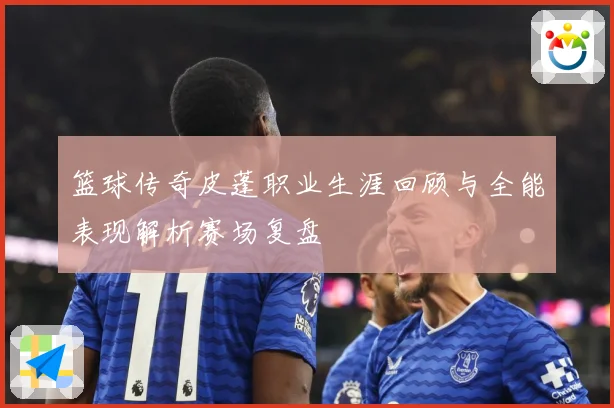 篮球传奇皮蓬职业生涯回顾与全能表现解析赛场复盘