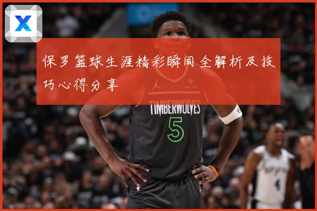 保罗篮球生涯精彩瞬间全解析及技巧心得分享