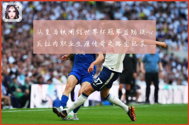 从皇马铁闸到世界杯冠军后防核心瓦拉内职业生涯传奇之路全记录