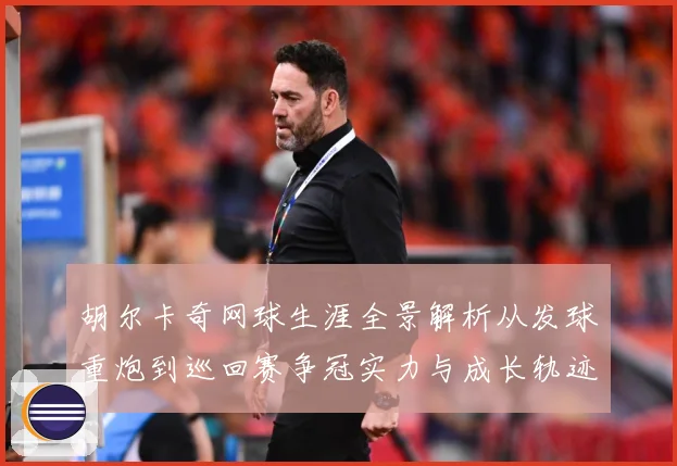 胡尔卡奇网球生涯全景解析从发球重炮到巡回赛争冠实力与成长轨迹