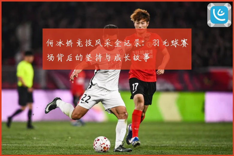 何冰娇竞技风采全记录：羽毛球赛场背后的坚持与成长故事