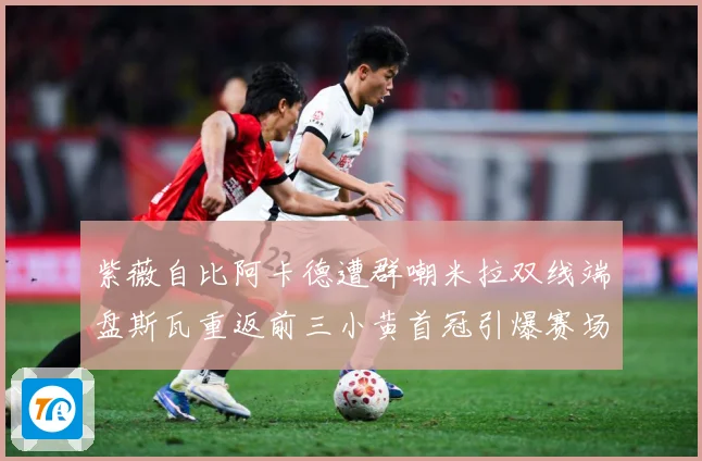 紫薇自比阿卡德遭群嘲米拉双线端盘斯瓦重返前三小黄首冠引爆赛场成长观察