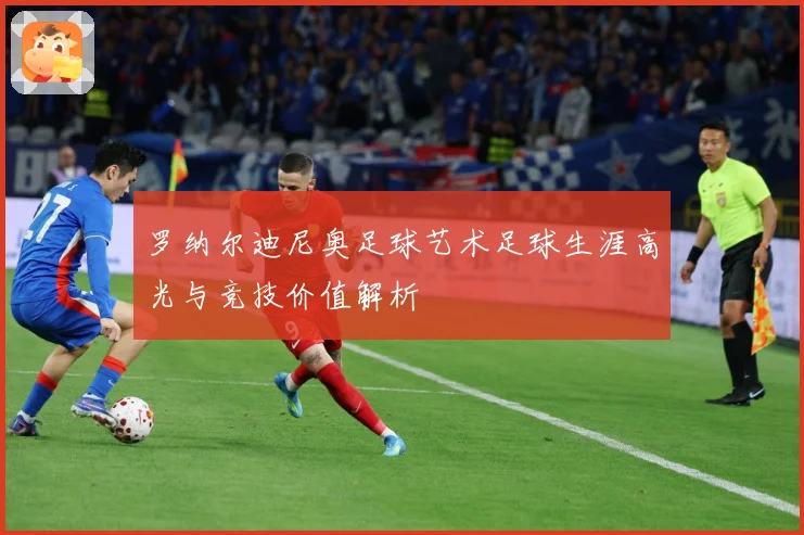 罗纳尔迪尼奥足球艺术足球生涯高光与竞技价值解析