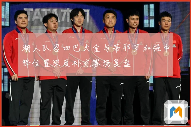 湖人队召回巴夫金与蒂耶罗加强中锋位置深度补充赛场复盘