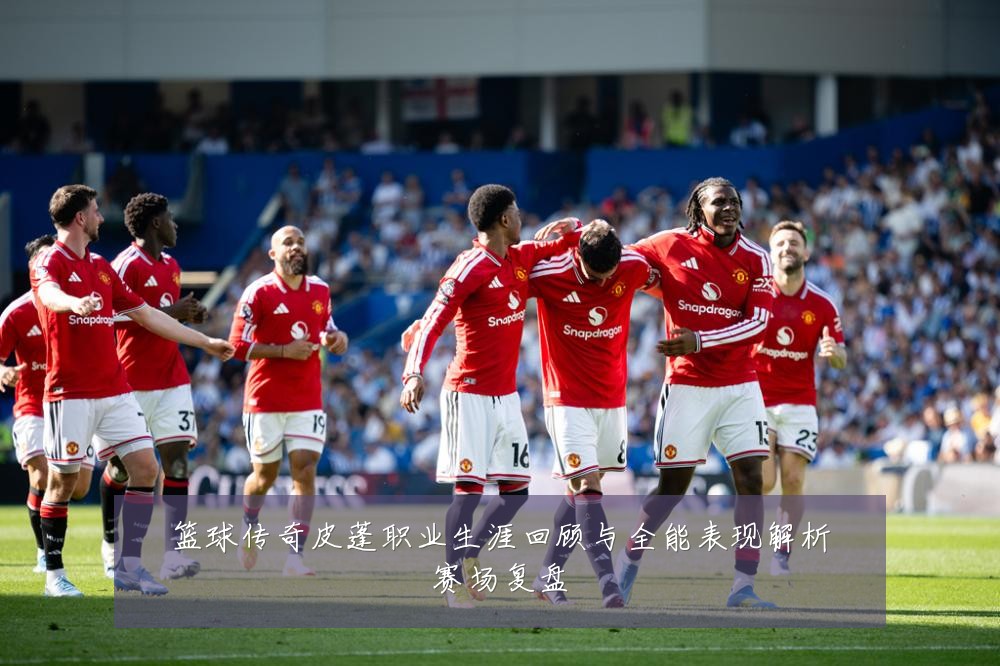 篮球传奇皮蓬职业生涯回顾与全能表现解析赛场复盘